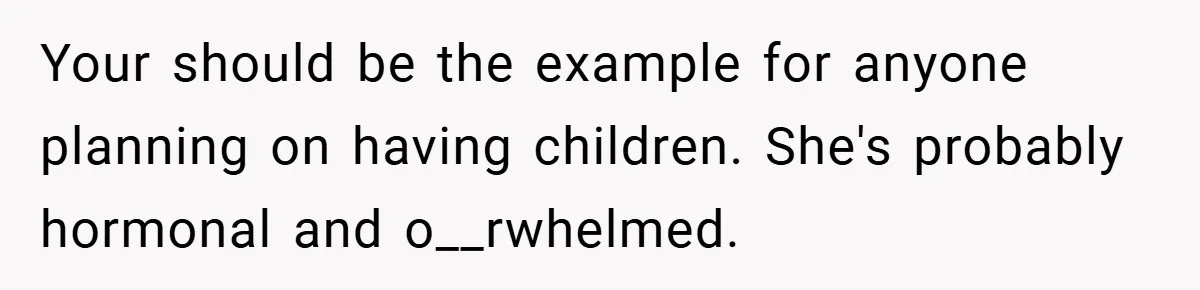 Your should be the example for anyone planning on having children. She's probably hormonal and o__rwhelmed.