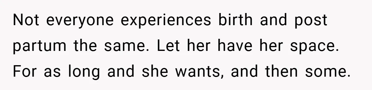 Not everyone experiences birth and post partum the same. Let her have her space. For as long and she wants, and then some.