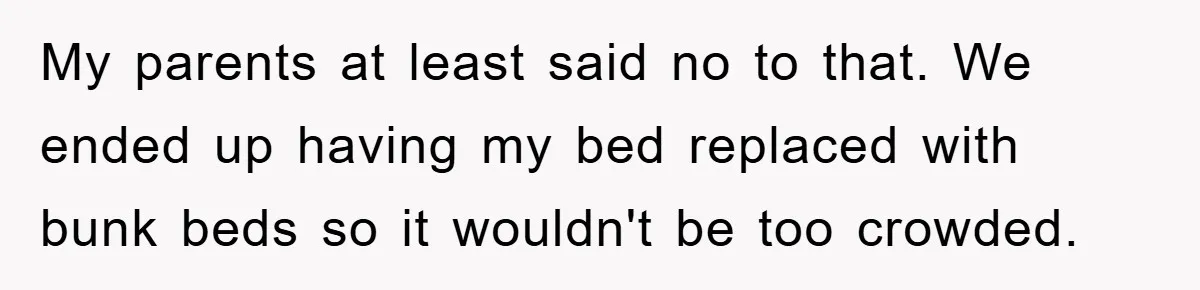 My parents at least said no to that. We ended up having my bed replaced with bunk beds so it wouldn't be too crowded.