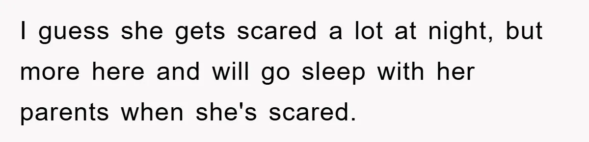 I guess she gets scared a lot at night, but more here and will go sleep with her parents when she's scared.