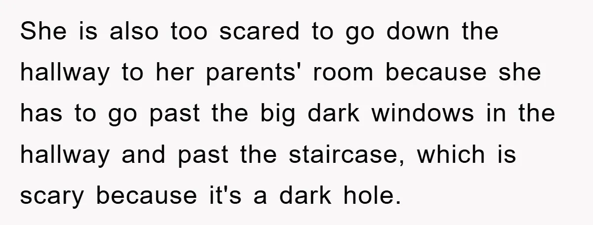 She is also too scared to go down the hallway to her parents' room because she has to go past the big dark windows in the hallway and past the...