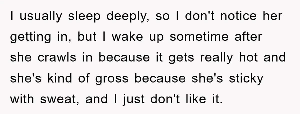 I usually sleep deeply, so I don't notice her getting in, but I wake up sometime after she crawls in because it gets really hot and she's kind of gross...
