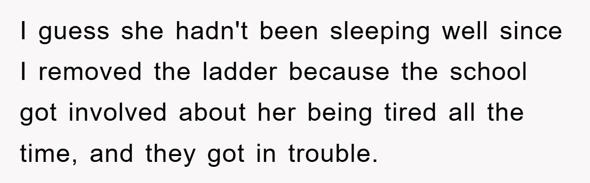 I guess she hadn't been sleeping well since I removed the ladder because the school got involved about her being tired all the time, and they got in trouble.