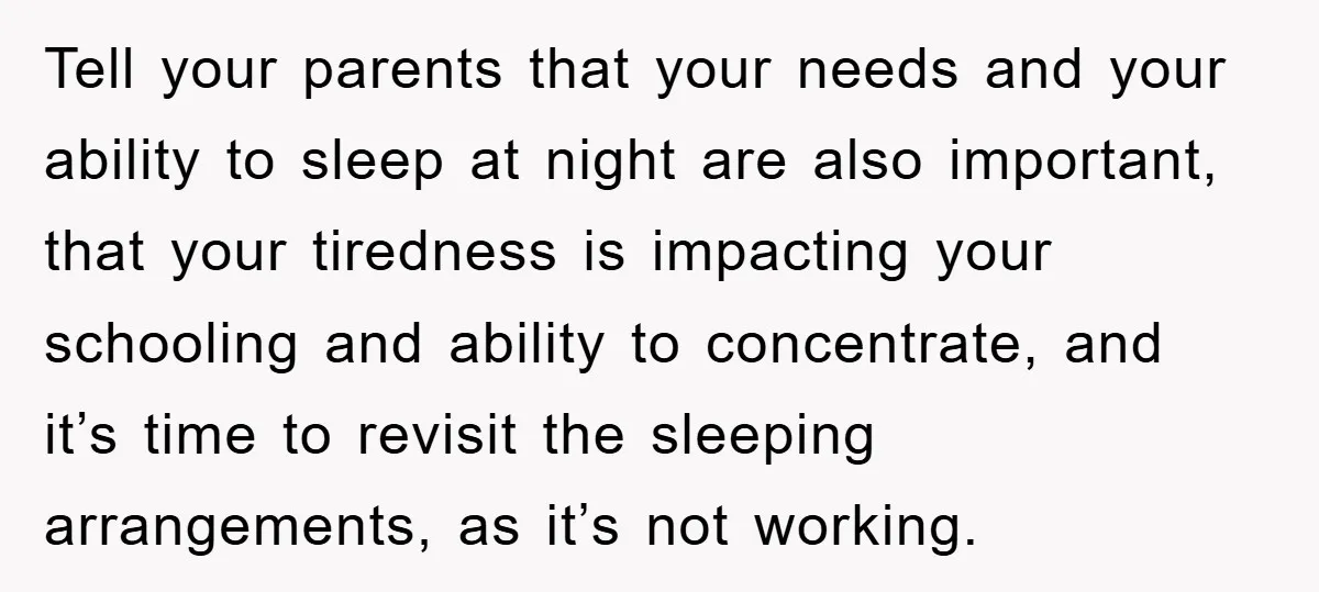 Tell your parents that your needs and your ability to sleep at night are also important, that your tiredness is impacting your schooling and ability to concentrate, and it’s time...