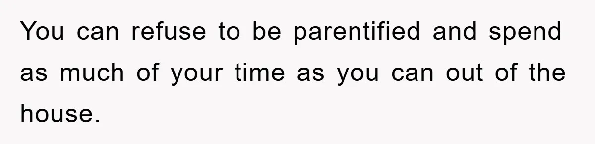 You can refuse to be parentified and spend as much of your time as you can out of the house.