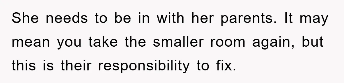 She needs to be in with her parents. It may mean you take the smaller room again, but this is their responsibility to fix.