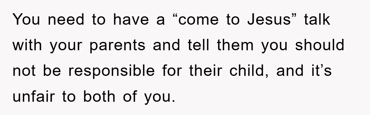 You need to have a “come to Jesus” talk with your parents and tell them you should not be responsible for their child, and it’s unfair to both of you.