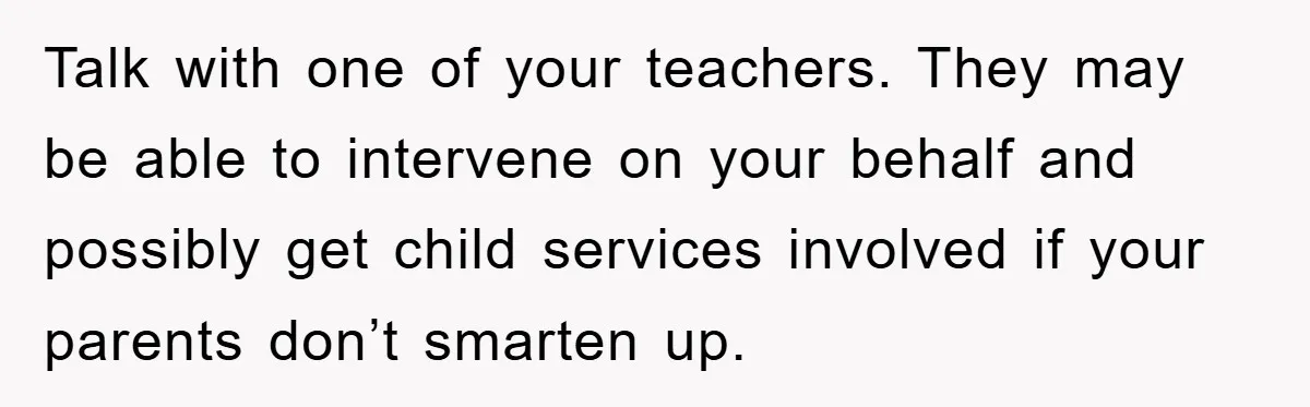 Talk with one of your teachers. They may be able to intervene on your behalf and possibly get child services involved if your parents don’t smarten up.