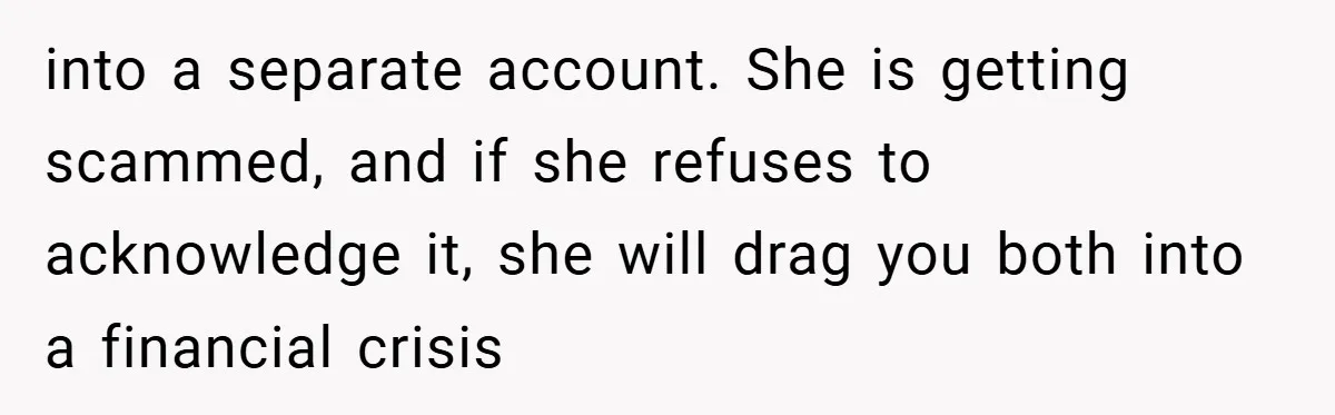 into a separate account. She is getting scammed, and if she refuses to acknowledge it, she will drag you both into a financial crisis