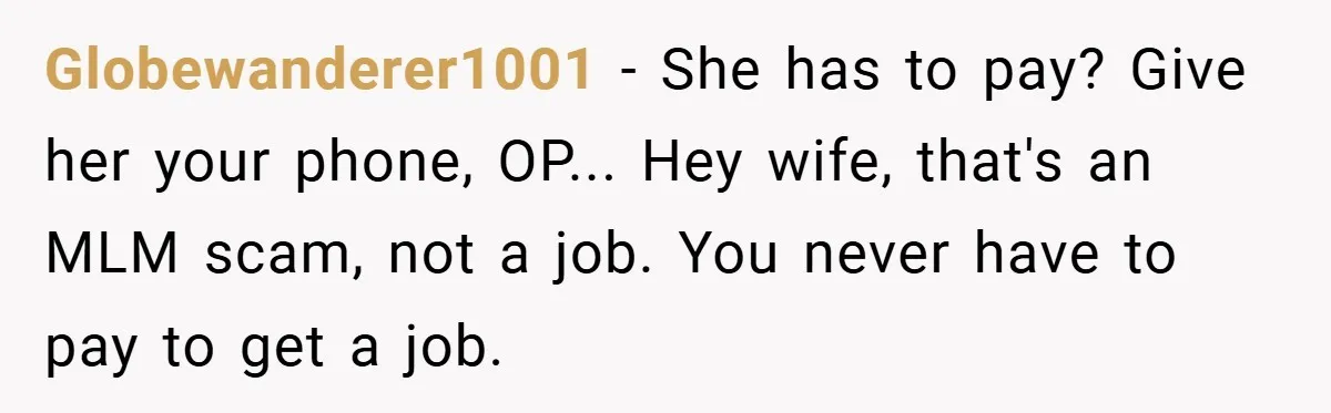 Globewanderer1001 − She has to pay? Give her your phone, OP... Hey wife, that's an MLM scam, not a job. You never have to pay to get a job.
