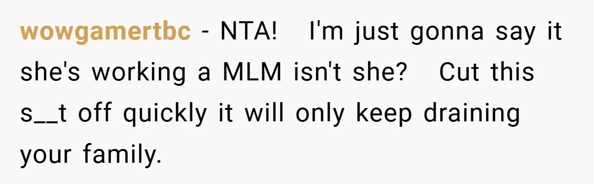 wowgamertbc − NTA!   I'm just gonna say it she's working a MLM isn't she?   Cut this s__t off quickly it will only keep draining your family.