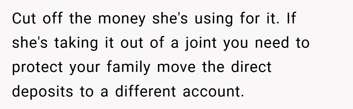 Cut off the money she's using for it. If she's taking it out of a joint you need to protect your family move the direct deposits to a different account.