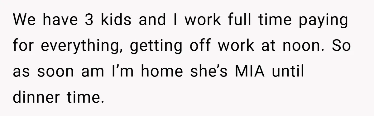 We have 3 kids and I work full time paying for everything, getting off work at noon. So as soon am I’m home she’s MIA until dinner time.
