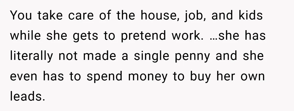 You take care of the house, job, and kids while she gets to pretend work. …she has literally not made a single penny and she even has to spend money...