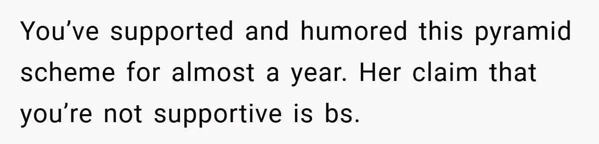 You’ve supported and humored this pyramid scheme for almost a year. Her claim that you’re not supportive is bs.