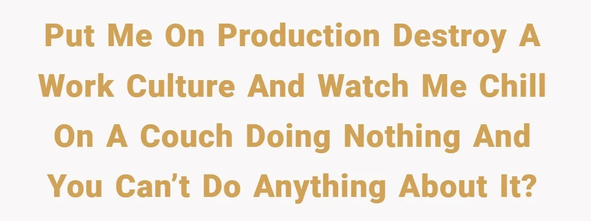 Put me on production destroy a work culture and watch me chill on a couch doing nothing and you can’t do anything about it?