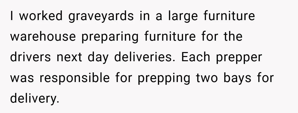 I worked graveyards in a large furniture warehouse preparing furniture for the drivers next day deliveries. Each prepper was responsible for prepping two bays for delivery.
