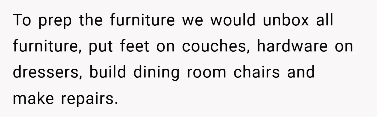 To prep the furniture we would unbox all furniture, put feet on couches, hardware on dressers, build dining room chairs and make repairs.