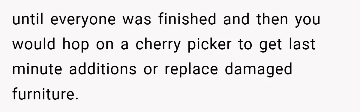 until everyone was finished and then you would hop on a cherry picker to get last minute additions or replace damaged furniture.