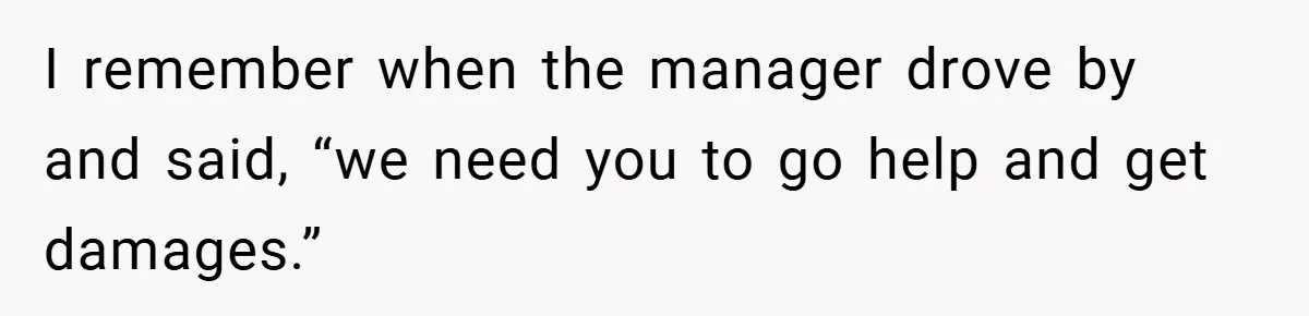 I remember when the manager drove by and said, “we need you to go help and get damages.”