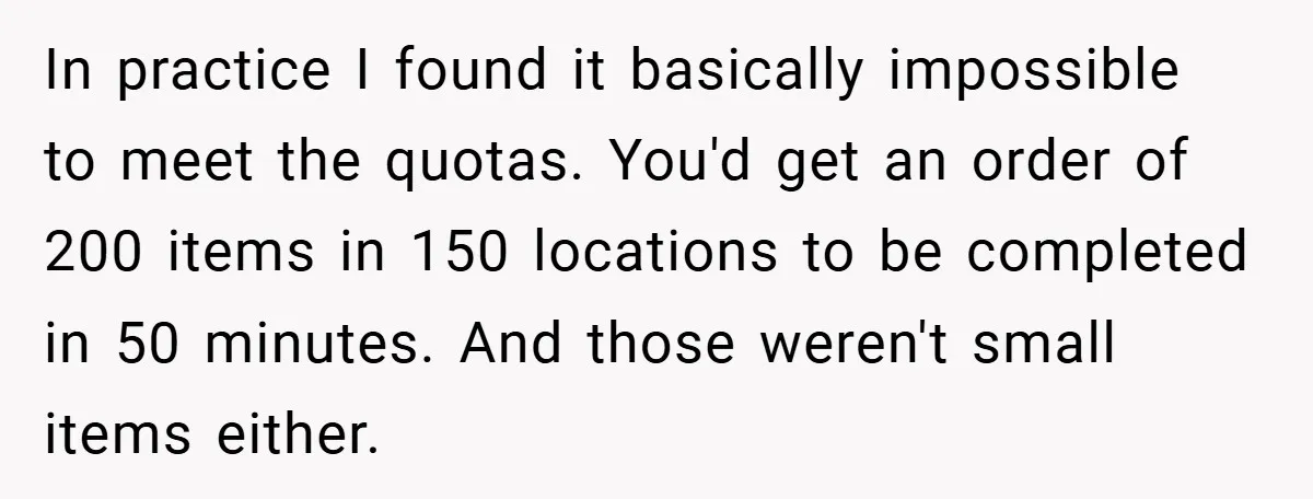 In practice I found it basically impossible to meet the quotas. You'd get an order of 200 items in 150 locations to be completed in 50 minutes. And those weren't...