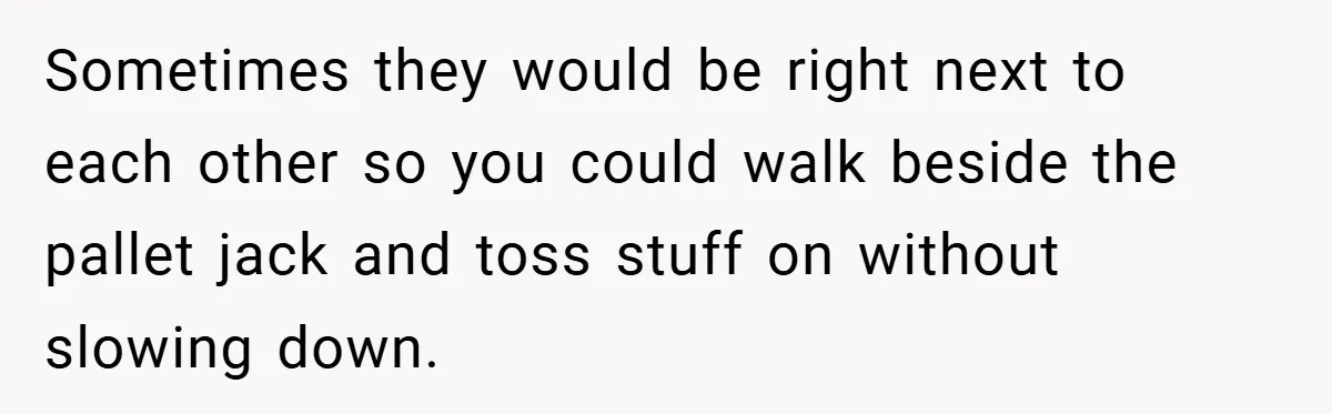 Sometimes they would be right next to each other so you could walk beside the pallet jack and toss stuff on without slowing down.