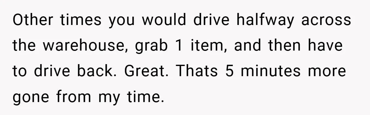Other times you would drive halfway across the warehouse, grab 1 item, and then have to drive back. Great. Thats 5 minutes more gone from my time.