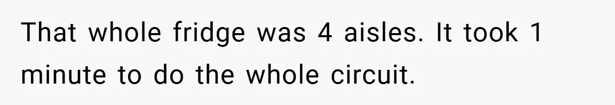 That whole fridge was 4 aisles. It took 1 minute to do the whole circuit.