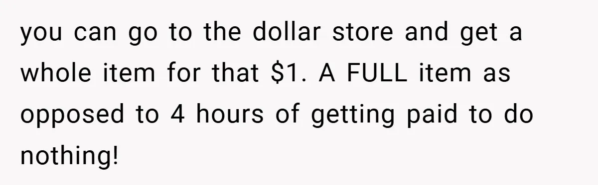 you can go to the dollar store and get a whole item for that $1. A FULL item as opposed to 4 hours of getting paid to do nothing!