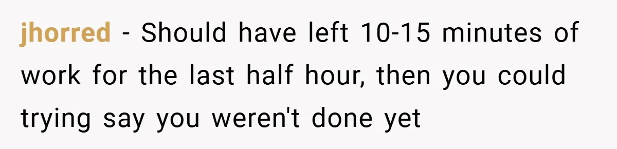 jhorred − Should have left 10-15 minutes of work for the last half hour, then you could trying say you weren't done yet