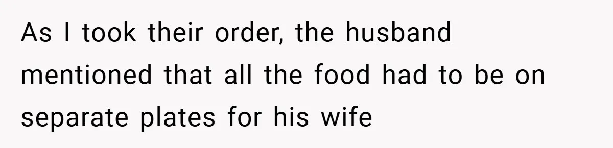 As I took their order, the husband mentioned that all the food had to be on separate plates for his wife