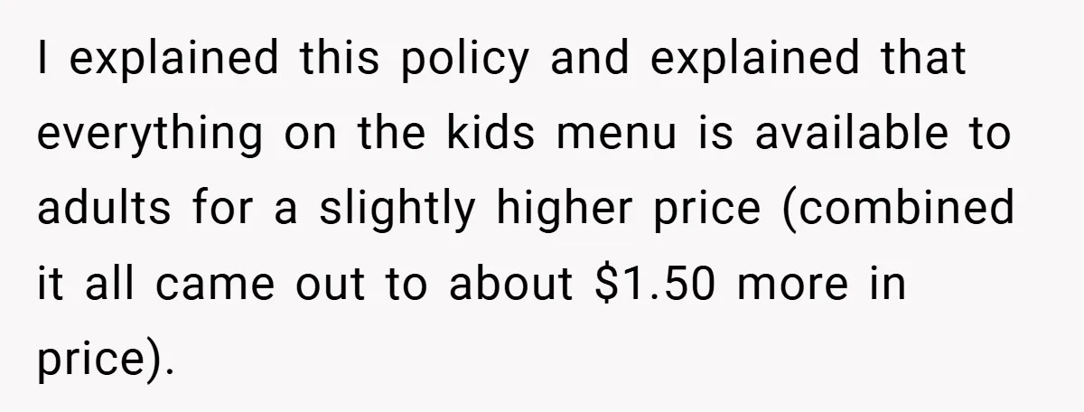 I explained this policy and explained that everything on the kids menu is available to adults for a slightly higher price (combined it all came out to about $1.50 more...