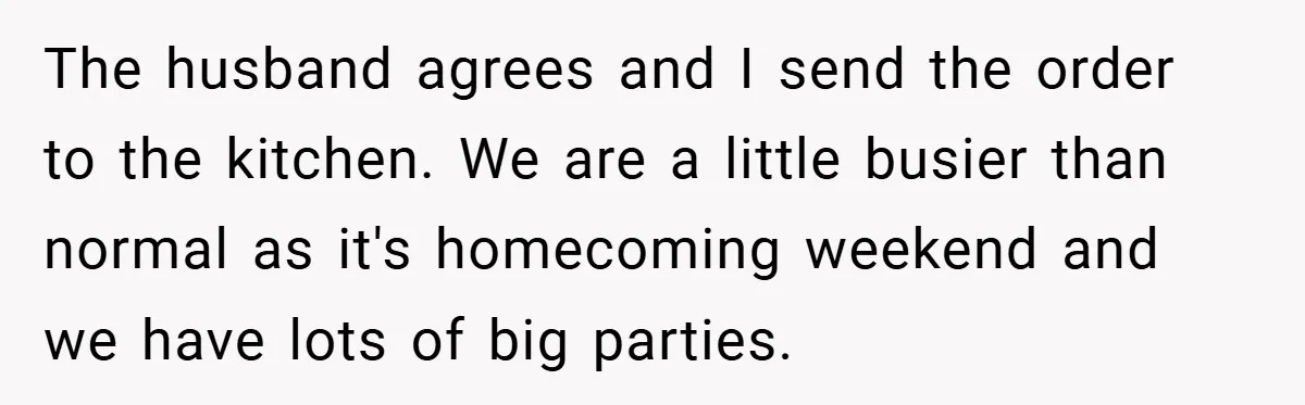 The husband agrees and I send the order to the kitchen. We are a little busier than normal as it's homecoming weekend and we have lots of big parties.