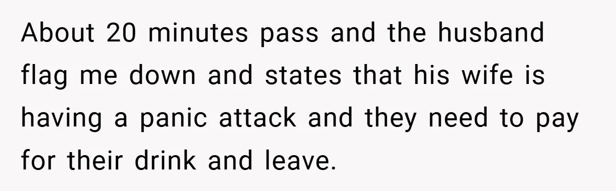 About 20 minutes pass and the husband flag me down and states that his wife is having a panic attack and they need to pay for their drink and leave.