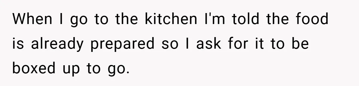 When I go to the kitchen I'm told the food is already prepared so I ask for it to be boxed up to go.