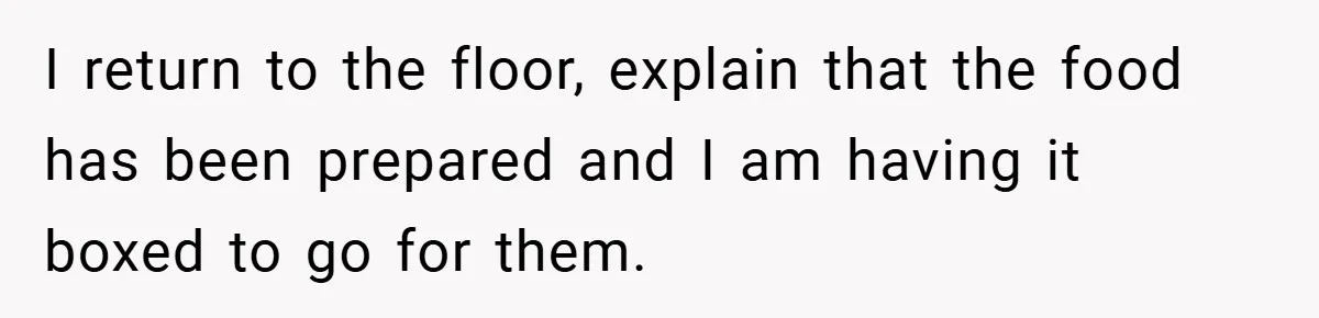 I return to the floor, explain that the food has been prepared and I am having it boxed to go for them.