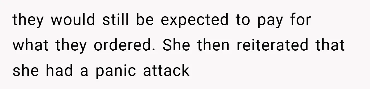 they would still be expected to pay for what they ordered. She then reiterated that she had a panic attack
