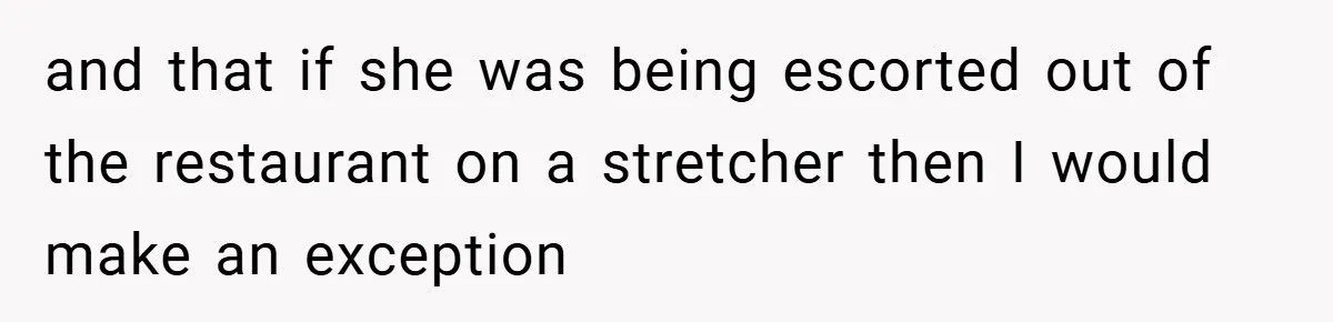 and that if she was being escorted out of the restaurant on a stretcher then I would make an exception
