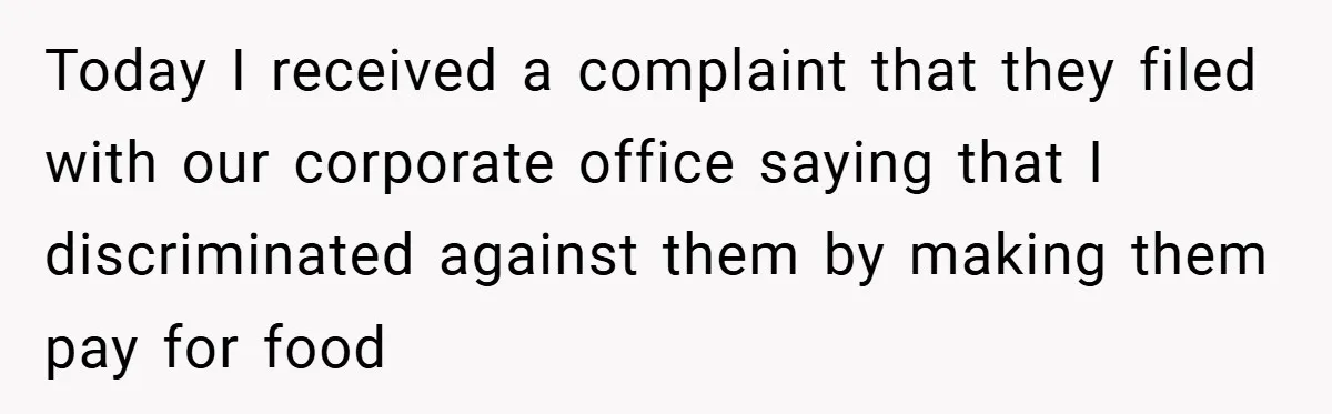 Today I received a complaint that they filed with our corporate office saying that I discriminated against them by making them pay for food