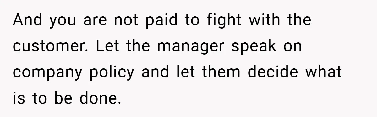 And you are not paid to fight with the customer. Let the manager speak on company policy and let them decide what is to be done.