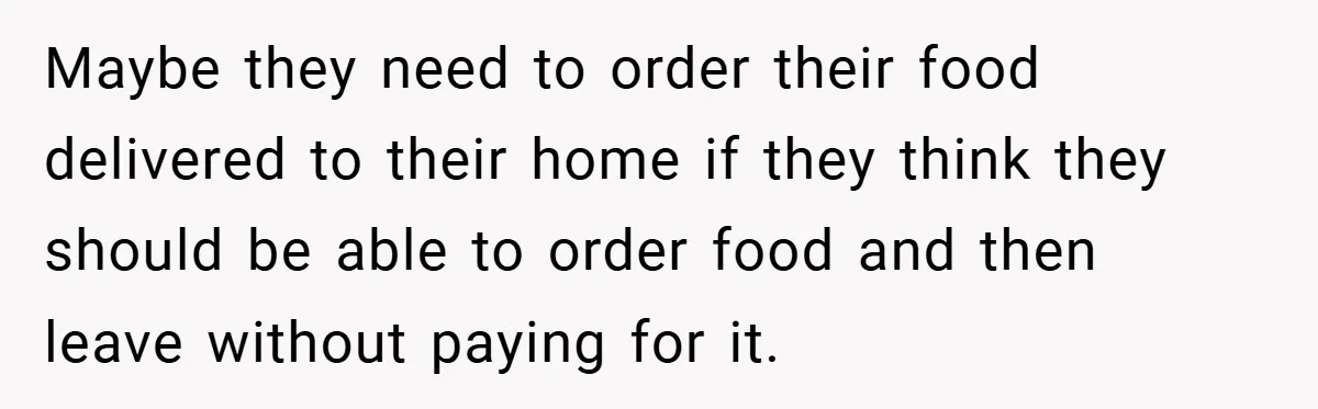 Maybe they need to order their food delivered to their home if they think they should be able to order food and then leave without paying for it.