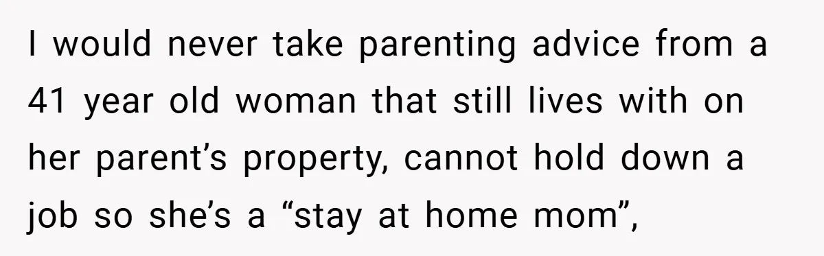 I would never take parenting advice from a 41 year old woman that still lives with on her parent’s property, cannot hold down a job so she’s a “stay at...