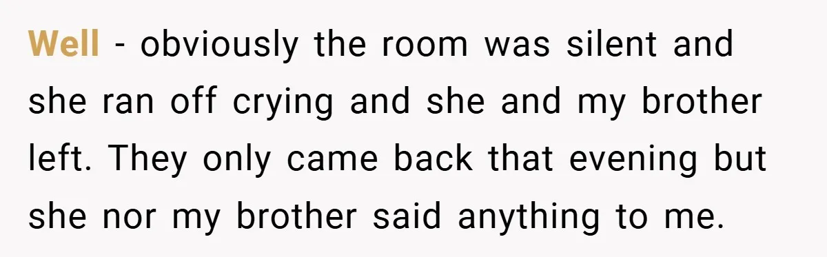 Well - obviously the room was silent and she ran off crying and she and my brother left. They only came back that evening but she nor my brother said...