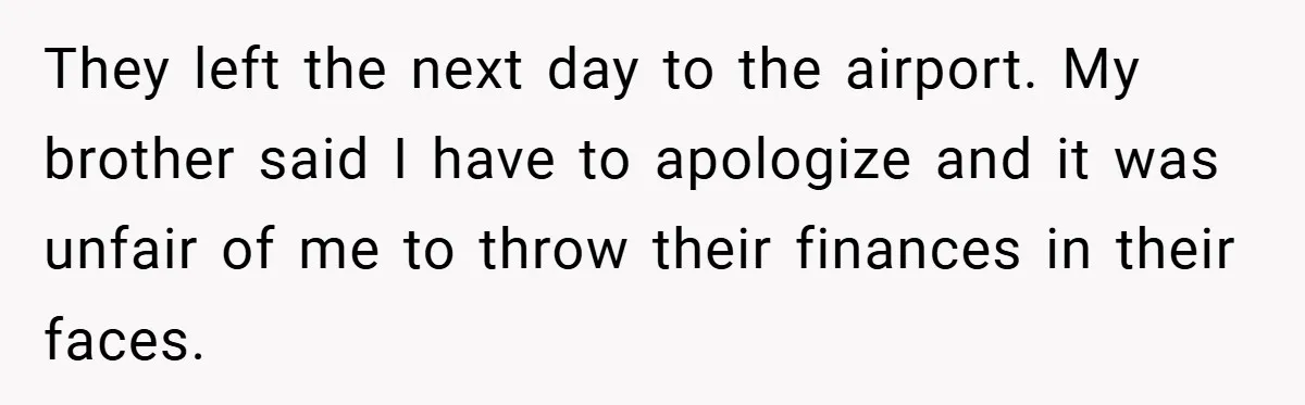They left the next day to the airport. My brother said I have to apologize and it was unfair of me to throw their finances in their faces.