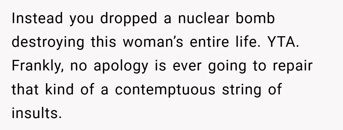 Instead you dropped a nuclear bomb destroying this woman’s entire life. YTA. Frankly, no apology is ever going to repair that kind of a contemptuous string of insults.