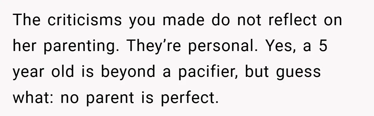 The criticisms you made do not reflect on her parenting. They’re personal. Yes, a 5 year old is beyond a pacifier, but guess what: no parent is perfect.
