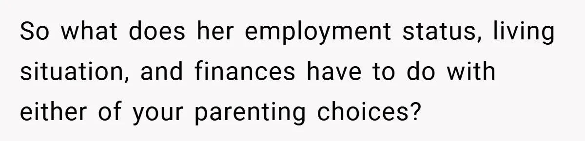 So what does her employment status, living situation, and finances have to do with either of your parenting choices?