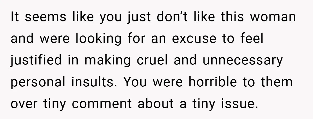It seems like you just don’t like this woman and were looking for an excuse to feel justified in making cruel and unnecessary personal insults. You were horrible to them...