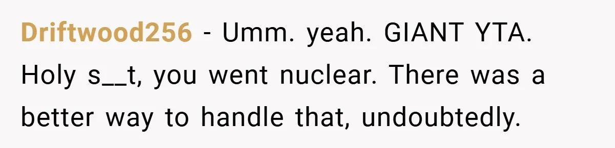 Driftwood256 − Umm. yeah. GIANT YTA. Holy s__t, you went nuclear. There was a better way to handle that, undoubtedly.