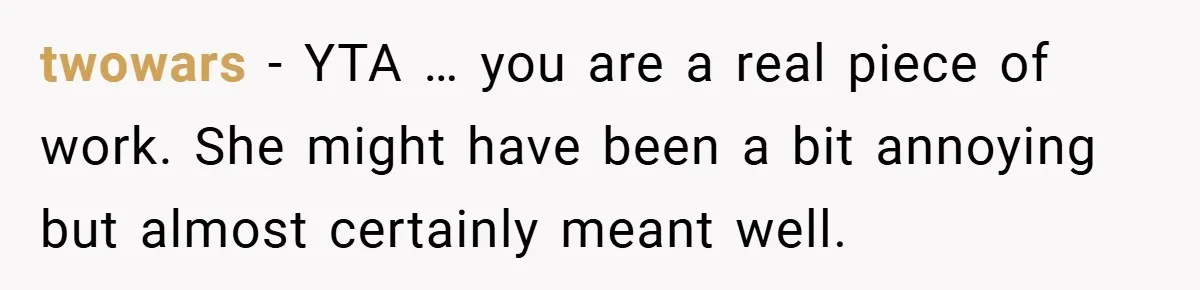 twowars − YTA … you are a real piece of work. She might have been a bit annoying but almost certainly meant well.